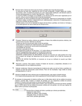 33
Generar ítems: Genera los ítems para los títulos y partidas de la hoja del presupuesto.
La estructura de este ítem, depende de como ha sido configurado, (niveles, dígitos por niveles,
tipo de letra, color), el sistema le propone uno, pero usted puede modificarlo [clic derecho sobre el
nombre del presupuesto en el árbol, elija Opciones – Definir ítems.]
La columna ITEM en el listado no es editable, si se requiere que los ítems sean registrados por el
usuario, utilice la columna [Alterno] de la hoja del presupuesto.
Para generar los ítems correlativos de todo el presupuesto, seleccione el presupuesto en el árbol,
si requiere código correlativo independiente por subpresupuesto, seleccione el subpresupuesto y
haga clic en el botón de generar ítems.
Cuando exista un error en el indentado de alguno de los títulos o partidas, se enviará un mensaje y
no se podrá generar los ítems hasta que se corrija el error.
Procesar: Calcula los costos unitarios por partida, en base a los análisis de precios unitarios y los
precios de los recursos. Además se calculan:
*Costos por tipo de recurso para cada una de las partidas.
*Costo directo e indirecto por subpresupuesto y por presupuesto.
*Cantidades e importes por recurso para el presupuesto.
*Consolidado de recursos.
*Importes o parciales de títulos.
El procesamiento puede ser de dos tipos: 1 ó 3, estos difieren en la precisión de los cálculos.
Para el Procesamiento tipo 2, se tienen las siguientes opciones:
CALCULAR PRECIOS UNITARIOS, por cada partida de la hoja.
GENERAR CONSOLIDADO DE RECURSOS, resumen de recursos por cada partida de la hoja
con la opción de corregir las diferencias de los precios unitarios con el total de recursos por
partida.
ALERTA DE DATOS FALTANTES, el momento en el que se notificará al usuario que faltan
algunos datos.
Recursos y precios: Esta opción muestra el listado de recursos y subpartidas utilizados en el
subpresupuesto con sus respectivos precios.
Calcular incidencias: Calcula el porcentaje de incidencia de cada uno de los títulos o partidas con
respecto al total del presupuesto (costo directo). Para ver los resultados, haga visible el campo
correspondiente a % de inc.
Muestra el detalle del costo indirecto para el subpresupuesto, esto según el diseño del pie.
En el reporte del presupuesto esto mismo aparecerá al final del listado de títulos y partidas.
Al procesar el presupuesto el sistema verifica que no falte datos dentro de los análisis de precios
unitarios. Cuando falta, muestra un listado de partidas con sus respectivos análisis de precios
unitarios. El usuario tiene que buscar el recurso al que le faltan datos.
Sí no procesa el presupuesto puede pulsar el botón, para visualizar los recursos que tienen cantidad
igual a CERO dentro de los análisis de precios unitarios de una partida, una vez que ingrese los
datos vuelva a procesar el presupuesto.
Permite filtrar el listado de títulos o partidas por criterios pre-definidos.
Explicamos cada criterio:
TODOS, por defecto, todo el listado.
TITULOS, títulos, en todos los niveles.
PARTIDAS, partidas (generales).
 