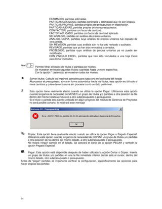 34
ESTIMADOS, partidas estimadas.
PARTIDAS CATALOGO, partidas generales y estimadas) que no son propias.
PARTIDAS PROPIAS, partidas propias del presupuesto en elaboración.
PARTIDAS AJENAS, partidas propias de otros presupuestos.
CON FACTOR, partidas con factor de cantidad.
FACTOR APLICADO, partidas con factor de cantidad aplicado.
SIN ANALISIS, partidas sin análisis de precios unitarios.
ANALISIS COPIA, partidas cuyo análisis de precios unitarios fue copiado de
otra partida.
SIN REVISION, partidas cuyo análisis aún no ha sido revisado o auditado.
REVISADO, partidas que ya han sido revisados y cerrados.
PROTEGIDO, partidas cuyo análisis de precios unitarios ya no puede ser
modificado.
CON VINCULO EXCEL, partidas que han sido vinculados a una hoja Excel
para tomar metrados.
Permite filtrar el listado de títulos o partidas por niveles.
Se muestran en listado aquellos títulos y partidas hasta un nivel específico.
Con la opción * (asterisco) se muestran todos los niveles.
Sumar títulos: Calcula los importes parciales para cada uno de los títulos del listado
Al procesar el presupuesto, suma en forma automática hacia los títulos, esta opción es útil solo si
hace cambios y quiere tener la suma sin procesar como un dato preliminar.
Esta opción tiene realmente efecto cuando se utiliza la opción Pegar. Utilizamos esta opción
cuando tengamos la necesidad de MOVER un grupo de títulos y/o partidas a otra posición de fila
dentro del mismo listado o inclusive a otro subpresupuesto o presupuesto.
Si el título o partida está siendo utilizada en algún proyecto del módulo de Gerencia de Proyectos
no será posible cortarlo, le mostrará este mensaje
Copiar: Esta opción tiene realmente efecto cuando se utiliza la opción Pegar o Pegado Especial.
Utilizamos esta opción cuando tengamos la necesidad de COPIAR un grupo de títulos y/o partidas
a otra posición de fila dentro del mismo listado, a otro subpresupuesto o presupuesto.
No notará ningún cambio en el listado. Se activará el icono de la opción PEGAR y también la
opción Pegado Especial.
Pegar: Esta opción está disponible después de haber utilizado la opción Cortar o Copiar. Inserta
un grupo de títulos y/o partidas en una la fila inmediata inferior donde está el cursor, dentro del
mismo listado, otro subpresupuesto o presupuesto.
Antes de "pegar" partidas es importante verificar la configuración, específicamente las opciones para
hacer propias las partidas
 