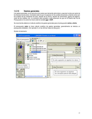 37
1.3.13 Gastos generales
Los gastos generales, es la estructura de costos que demanda administrar y ejecutar la obra por parte de
la empresa constructora. Considere todo lo que no aparece en los análisis de precios unitarios como son
los sueldos de los residentes de obra, alquiler de la oficina, alquiler de camionetas, gastos de teléfono,
costo de los créditos, etc. La condición para acceder a este escenario es que en el Diseño del Pie de
Presupuesto en la columna macro esté la variable ggp o GGP.
Se recomienda elaborar el cálculo analítico de gastos generales para el presupuesto venta u oferta.
El presupuesto meta no tiene cálculo analítico de gastos generales, generalmente se efectúa un
presupuesto detallado. (Ver ejemplo 3, en las últimas hojas de esta guía.)
Acceso al escenario:
 