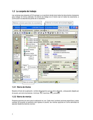 4
1.2 La carpeta de trabajo
Las ventanas que presenta el S10 semejan a un escritorio donde tiene todos los documentos necesarios
para trabajar en forma ordenada. El entorno de trabajo es el mismo casi en todos los escenarios, a
continuación se describe las partes de un escenario:
1.2.1 Barra de títulos
Muestra el título de la aplicación, nombre del programa que se viene utilizando, presupuesto elegido por
el usuario, así como los botones minimizar , maximizar y cerrar .
1.2.2 Barra de menús
Presenta opciones de menú para la aplicación en uso. Cada menú contiene acciones específicas y estas
cambian de acuerdo al escenario que ingresa el usuario, las mismas opciones en forma abreviada se
ejecutan desde los botones (iconos).
 
