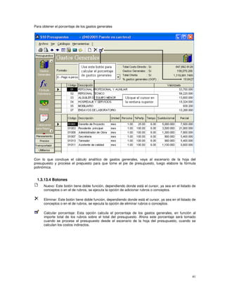 41
Para obtener el porcentaje de los gastos generales
Con lo que concluye el cálculo analítico de gastos generales, vaya al escenario de la hoja del
presupuesto y procese el prepuesto para que tome el pie de presupuesto, luego elabore la fórmula
polinómica.
1.3.13.4 Botones
Nuevo: Este botón tiene doble función, dependiendo donde está el cursor, ya sea en el listado de
conceptos o en el de rubros, se ejecuta la opción de adicionar rubros o conceptos.
Eliminar: Este botón tiene doble función, dependiendo donde está el cursor, ya sea en el listado de
conceptos o en el de rubros, se ejecuta la opción de eliminar rubros o conceptos.
Calcular porcentaje: Esta opción calcula el porcentaje de los gastos generales, en función al
importe total de los rubros sobre el total del presupuesto. Ahora este porcentaje será tomado
cuando se procese el presupuesto desde el escenario de la hoja del presupuesto, cuando se
calculan los costos indirectos.
 