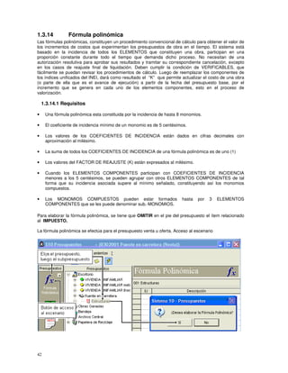 42
1.3.14 Fórmula polinómica
Las fórmulas polinómicas, constituyen un procedimiento convencional de cálculo para obtener el valor de
los incrementos de costos que experimentan los presupuestos de obra en el tiempo. El sistema está
basado en la incidencia de todos los ELEMENTOS que constituyen una obra, participan en una
proporción constante durante todo el tiempo que demanda dicho proceso. No necesitan de una
autorización resolutiva para aprobar sus resultados y tramitar su correspondiente cancelación, excepto
en los casos de reajuste final de liquidación. Deben cumplir la condición de VERIFICABLES, que
fácilmente se puedan revisar los procedimientos de cálculo. Luego de reemplazar los componentes de
los índices unificados del INEI, dará como resultado el “K” que permite actualizar el costo de una obra
(o parte de ella que es el avance de ejecución) a partir de la fecha del presupuesto base, por el
incremento que se genera en cada uno de los elementos componentes, esto en el proceso de
valorización.
1.3.14.1 Requisitos
• Una fórmula polinómica esta constituida por la incidencia de hasta 8 monomios.
• El coeficiente de incidencia mínimo de un monomio es de 5 centésimos.
• Los valores de los COEFICIENTES DE INCIDENCIA están dados en cifras decimales con
aproximación al milésimo.
• La suma de todos los COEFICIENTES DE INCIDENCIA de una fórmula polinómica es de uno (1)
• Los valores del FACTOR DE REAJUSTE (K) están expresados al milésimo.
• Cuando los ELEMENTOS COMPONENTES participan con COEFICIENTES DE INCIDENCIA
menores a los 5 centésimos, se pueden agrupar con otros ELEMENTOS COMPONENTES de tal
forma que su incidencia asociada supere al mínimo señalado, constituyendo así los monomios
compuestos.
• Los MONOMIOS COMPUESTOS pueden estar formados hasta por 3 ELEMENTOS
COMPONENTES que se les puede denominar sub.-MONOMIOS.
Para elaborar la fórmula polinómica, se tiene que OMITIR en el pie del presupuesto el ítem relacionado
al IMPUESTO.
La fórmula polinómica se efectúa para el presupuesto venta u oferta. Acceso al escenario
 