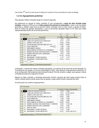 43
Use el botón sólo en el caso de que el sistema no muestre en forma automática el cuadro de diálogo.
1.3.14.2 Agrupamiento preliminar
Para agrupar índices unificados tenga en cuenta lo siguiente
De preferencia no agrupe el índice unificado 47 que corresponde a mano de obra incluido leyes
sociales, tampoco el 39 que es el índice general de precios al consumidor y viene a ser los gastos
generales y utilidad; luego para los demás índices unificados tome el valor menor y agrupe al mayor,
tome el criterio de agrupar semejantes, y que el porcentaje agrupado llegue al 5% para que tenga
representatividad dentro de la fórmula polinómica.
La llamada 1 muestra los índices unificados agrupados. Los valores de las columnas de las llamadas 2 y
3 inicialmente son iguales y la suma vertical llega al 100%. Para efectuar el agrupamiento preliminar: Sí
en la configuración del programa está activada la opción Permite arrastrar y pegar, para agrupar índices
unificados proceda de la siguiente manera:
Marque el índice unificado y mantenga presionado el botón izquierdo del ratón luego arrastre sobre el
índice unificado destino donde quiere que se agrupe y luego suelte el botón izquierdo del ratón
A continuación se muestra el agrupamiento,
 