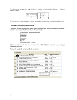 44
Para deshacer un agrupamiento haga clic derecho sobre el índice unificado (a deshacer) y el sistema
muestra el menú,
En la ventana que muestre ponga un check en la celda que corresponde al índice unificado a deshacer.
1.3.14.3 Conformación de monomios
Las normas peruanas recomiendan: Que la fórmula polinómica esté integrada hasta por 8 monomios, y
estos a su vez hasta por 3 submonomios, en el siguiente orden:
1 Mano de obra incluido leyes sociales
2 Materiales
3 Materiales
4 Materiales
5 Materiales
6 Equipo
7 Varios
8 Gastos generales y utilidad
El factor de cada monomio debe tener un valor mínimo de 5% (0.05) para lograr esto se puede agrupar
hasta 3 submonomios.
Acceso a la opción de conformación de monomios
 