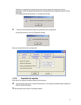 47
Estando en la pestaña de la Conformación de monomios, genera los monomios en forma
automática, a partir del agrupamiento preliminar y los parámetros de configuración para la fórmula
polinómica.
Si el subpresupuesto falta procesar, un mensaje será enviado.
Verifica la fórmula polinómica según los parámetros de la configuración.
Si todo esta conforme, se envía el siguiente mensaje
Estos son los parámetros de la configuración
1.3.15 Impresión de reportes
Para imprimir los reportes el sistema dispone de dos botones:
Use este botón para enviar el reporte directamente a una impresora predeterminada mediante el
sistema operativo Windows.
Use este botón para mostrar en pantalla el reporte.
 