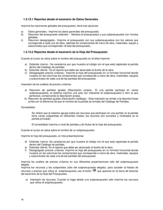 48
1.3.15.1 Reportes desde el escenario de Datos Generales
Imprima los resúmenes globales del presupuesto, tiene tres opciones:
a) Datos generales.- Imprime los datos generales del presupuesto.
b) Resumen del presupuesto estándar.- Muestra el presupuestos y sus subpresupuesto con montos
globales.
c) Resumen desagregado.- Imprime el presupuesto con sus subpresupuestos con los valores que
corresponde a cada uno de ellos, además los componentes de mano de obra, materiales, equipo y
subcontratos que corresponden al total del presupuesto..
1.3.15.2 Reportes desde el escenario de la Hoja del Presupuesto
Cuando el cursor se ubica sobre el nombre del presupuesto en el árbol imprime:
a) Estándar interno.- Se caracteriza por que muestra el código con el que está registrada la partida
dentro del Catálogo de partidas.
b) Estándar cliente.- Es el reporte que debe ser alcanzado al dueño de la obra.
c) Desagregado precios unitarios.- Imprime la hoja del presupuesto en un formato horizontal donde
muestra en las columnas los componentes que corresponde a mano de obra, materiales, equipos
y subcontratos de cada una de las partidas del presupuesto.
Impresión de los análisis de precios unitarios:
a) Resumen de partidas iguales (Descripción propia).- Sí una partida participa en varios
subpresupuestos, el sistema imprime una sola vez indicando el subpresupuesto e ítem al que
pertenece, conservando la descripción propia.
b) Resumen de partidas iguales (Descripción catálogo).- Esta impresión es similar a la descrita líneas
arriba con la diferencia de que el nombre de la partida es tomada del Catálogo de Partidas.
Consolidado
Se refiere que el sistema agrupa todos los recursos que participan en una partida (sí la partida
tiene varias subpartidas en diferentes niveles, los recursos son sumados y mostrados en la
partida principal).
El consolidado imprime a nivel de partidas y de títulos de la hoja del presupuesto.
Cuando el cursor se ubica sobre el nombre de un subpresupuesto
Imprime la hoja del presupuesto, en tres presentaciones:
d) Estándar interno: Se caracteriza por que muestra el código con el que está registrada la partida
dentro del Catálogo de partidas.
e) Estándar cliente: Es el reporte que debe ser alcanzado al dueño de la obra.
f) Desagregado precios unitarios: Imprime la hoja del presupuesto en un formato horizontal donde
muestra en las columnas los componentes que corresponde a mano de obra, materiales, equipos
y subcontratos de cada una de las partidas del presupuesto.
Imprima los análisis de precios unitarios en sus diferentes presentaciones sólo del subpresupuesto
elegido.
Imprima los recursos y las subpartidas (sólo del subpresupuesto elegido); para acceder al listado de
recursos y precios que utiliza el subpresupuesto use el botón que aparece en la barra de botones
del escenario de la Hoja del Presupuesto.
a) Impresión de recursos: Cuando lo haga desde una subpresupuesto sólo imprime los recursos
que utiliza el subpresupuesto.
 