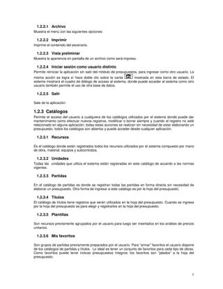 5
1.2.2.1 Archivo
Muestra el menú con las siguientes opciones:
1.2.2.2 Imprimir
Imprime el contenido del escenario.
1.2.2.3 Vista preliminar
Muestra la apariencia en pantalla de un archivo como será impreso.
1.2.2.4 Iniciar sesión como usuario distinto
Permite reiniciar la aplicación sin salir del módulo de presupuestos, para ingresar como otro usuario. La
misma acción se logra sí hace doble clic sobre la carita mostrada en esta barra de estado. El
sistema mostrará el cuadro de diálogo de acceso al sistema, donde puede acceder al sistema como otro
usuario también permite el uso de otra base de datos.
1.2.2.5 Salir
Sale de la aplicación.
1.2.3 Catálogos
Permite el acceso del usuario a cualquiera de los catálogos utilizados por el sistema donde puede dar
mantenimiento como efectuar nuevos registros, modificar o borrar siempre y cuando el registro no esté
relacionado en alguna aplicación; todas estas acciones se realizan sin necesidad de estar elaborando un
presupuesto, todos los catálogos son abiertos y puede acceder desde cualquier aplicación.
1.2.3.1 Recursos
Es el catálogo donde están registrados todos los recursos utilizados por el sistema compuesto por mano
de obra, material, equipos y subcontratos.
1.2.3.2 Unidades
Todas las unidades que utiliza el sistema están registradas en este catálogo de acuerdo a las normas
vigentes.
1.2.3.3 Partidas
En el catálogo de partidas es donde se registran todas las partidas en forma directa sin necesidad de
elaborar un presupuesto. Otra forma de ingresar a este catálogo es por la hoja del presupuesto.
1.2.3.4 Títulos
El catálogo de títulos tiene registros que serán utilizados en la hoja del presupuesto. Cuando se ingresa
por la hoja del presupuesto es para elegir y registrarlos en la hoja del presupuesto.
1.2.3.5 Plantillas
Son recursos previamente agrupados por el usuario para luego ser insertados en los análisis de precios
unitarios.
1.2.3.6 Mis favoritos
Son grupos de partidas previamente preparados por el usuario. Para “armar” favoritos el usuario dispone
de los catálogos de partidas y títulos. Lo ideal es tener un conjunto de favoritos para cada tipo de obras.
Como favoritos puede tener incluso presupuestos íntegros; los favoritos son “jalados” a la hoja del
presupuesto.
 