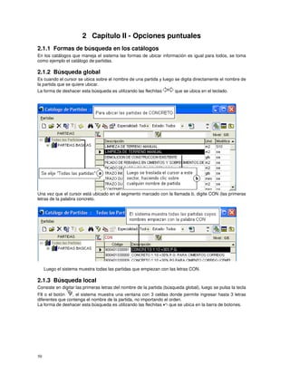 50
2 Capítulo II - Opciones puntuales
2.1.1 Formas de búsqueda en los catálogos
En los catálogos que maneja el sistema las formas de ubicar información es igual para todos, se toma
como ejemplo el catálogo de partidas.
2.1.2 Búsqueda global
Es cuando el cursor se ubica sobre el nombre de una partida y luego se digita directamente el nombre de
la partida que se quiere ubicar.
La forma de deshacer esta búsqueda es utilizando las flechitas que se ubica en el teclado.
Una vez que el cursor está ubicado en el segmento marcado con la llamada b, digite CON (las primeras
letras de la palabra concreto.
Luego el sistema muestra todas las partidas que empiezan con las letras CON.
2.1.3 Búsqueda local
Consiste en digitar las primeras letras del nombre de la partida (búsqueda global), luego se pulsa la tecla
F8 o el botón , el sistema muestra una ventana con 3 celdas donde permite ingresar hasta 3 letras
diferentes que contenga el nombre de la partida, no importando el orden.
La forma de deshacer esta búsqueda es utilizando las flechitas que se ubica en la barra de botones.
 