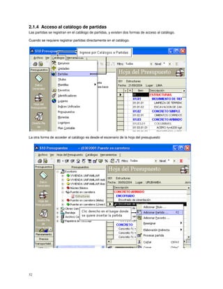 52
2.1.4 Acceso al catálogo de partidas
Las partidas se registran en el catálogo de partidas, y existen dos formas de acceso al catálogo.
Cuando se requiere registrar partidas directamente en el catálogo.
La otra forma de acceder al catálogo es desde el escenario de la hoja del presupuesto
 