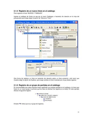 53
2.1.5 Registro de un nuevo título en el catálogo
Para registrar el título “MUROS Y TABIQUES”
Ingrese al catálogo de títulos ya sea por el menú Catálogos o haciendo clic derecho en la hoja del
presupuesto para luego elegir la opción de “Adicionar Título”.
Otra forma de registrar un título es haciendo clic derecho sobre un título existente y del menú que
muestre elegir la opción de Duplicar, para luego cambiar el título mostrado por el que desea registrar.
2.1.6 Registro de un grupo de partidas en el catálogo
Es recomendable que cada empresa tengo registrado sus propias partidas en el catálogo y lo tiene que
hacer en un nuevo grupo, lo primero que se hace es efectuar los registros en el árbol. En este ejemplo
efectúe el siguiente registro:
El botón indica que es un grupo de registros.
 