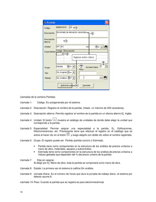 56
Llamadas de la ventana Partidas:
Llamada 1: Código: Es autogenerado por el sistema.
Llamada 2: Descripción: Registre el nombre de la partida. (Hasta un máximo de 250 caracteres).
Llamada 3: Descripción alterna: Permite registrar el nombre de la partida en un idioma alterno Ej. Inglés.
Llamada 4: Unidad: El botón muestra el catálogo de unidades de donde debe elegir la unidad que
corresponda a la partida.
Llamada 5: Especialidad: Permite asignar una especialidad a la partida, Ej., Edificaciones,
Electromecánicas, etc. Previamente tiene que efectuar el registro en el catálogo que se
active al hacer clic en el botón y luego elegirlo con doble clic sobre el nombre registrado.
Llamada 6: Grupo: El registro puede ser Partida (partida común) o Estimada.
• Partida tiene como componentes en la estructura de los análisis de precios unitarios a
mano de obra, materiales, equipos y subcontratos.
• Estimada tiene como componentes en la estructura de los análisis de precios unitarios a
índices globales que dependen del % del precio unitario de la partida.
Llamada 7: Elija sin asignar.
Al elegir por Ej. Mano de obra, toda la partida se comportará como mano de obra.
Llamada 8: Estado: La primera vez el sistema lo califica Sin análisis.
Llamada 9: Jornada Diaria. Es el número de horas que dura la jornada de trabajo diario, el sistema por
defecto asume 8.
Llamada 10: Peso: Cuando la partida que se registra es para electromecánicas
 