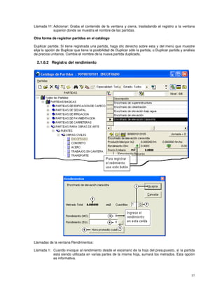 57
Llamada 11: Adicionar: Graba el contenido de la ventana y cierra, trasladando el registro a la ventana
superior donde se muestra el nombre de las partidas.
Otra forma de registrar partidas en el catálogo
Duplicar partida: Sí tiene registrada una partida, haga clic derecho sobre esta y del menú que muestre
elija la opción de Duplicar que tiene la posibilidad de Duplicar sólo la partida, o Duplicar partida y análisis
de precios unitarios. Cambie el nombre de la nueva partida duplicada.
2.1.6.2 Registro del rendimiento
Llamadas de la ventana Rendimientos:
Llamada 1: Cuando invoque al rendimiento desde el escenario de la hoja del presupuesto, sí la partida
está siendo utilizada en varias partes de la misma hoja, sumará los metrados. Esta opción
es informativa.
 