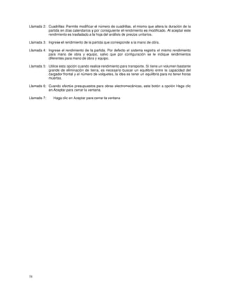 58
Llamada 2: Cuadrillas: Permite modificar el número de cuadrillas, el mismo que altera la duración de la
partida en días calendarios y por consiguiente el rendimiento es modificado. Al aceptar este
rendimiento es trasladado a la hoja del análisis de precios unitarios.
Llamada 3: Ingrese el rendimiento de la partida que corresponde a la mano de obra.
Llamada 4: Ingrese el rendimiento de la partida. Por defecto el sistema registra el mismo rendimiento
para mano de obra y equipo, salvo que por configuración se le indique rendimientos
diferentes para mano de obra y equipo.
Llamada 5: Utilice esta opción cuando realice rendimiento para transporte. Sí tiene un volumen bastante
grande de eliminación de tierra, es necesario buscar un equilibrio entre la capacidad del
cargador frontal y el número de volquetes, la idea es tener un equilibrio para no tener horas
muertas.
Llamada 6: Cuando efectúe presupuestos para obras electromecánicas, este botón a opción Haga clic
en Aceptar para cerrar la ventana.
Llamada 7: Haga clic en Aceptar para cerrar la ventana
 