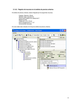 59
2.1.6.3 Registro de recursos en el análisis de precios unitarios
El análisis de precios unitarios, estará integrado por los siguientes recursos:
Capataz, Operario, Oficial
Alambre negro recocido # 8
Clavos para madera con cabeza de 3”
Madera tornillo
Triplay de 4 x 8 x 19 mm
Perno hexagonal de ¾” x 12”
Herramientas manuales
El cursor debe estar ubicado en la hoja de análisis de precios unitarios,
 