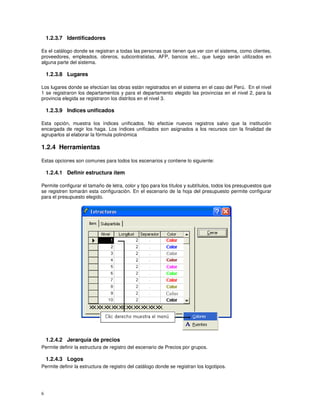 6
1.2.3.7 Identificadores
Es el catálogo donde se registran a todas las personas que tienen que ver con el sistema, como clientes,
proveedores, empleados, obreros, subcontratistas, AFP, bancos etc., que luego serán utilizados en
alguna parte del sistema.
1.2.3.8 Lugares
Los lugares donde se efectúan las obras están registrados en el sistema en el caso del Perú. En el nivel
1 se registraron los departamentos y para el departamento elegido las provincias en el nivel 2, para la
provincia elegida se registraron los distritos en el nivel 3.
1.2.3.9 Indices unificados
Esta opción, muestra los índices unificados. No efectúe nuevos registros salvo que la institución
encargada de regir los haga. Los índices unificados son asignados a los recursos con la finalidad de
agruparlos al elaborar la fórmula polinómica
1.2.4 Herramientas
Estas opciones son comunes para todos los escenarios y contiene lo siguiente:
1.2.4.1 Definir estructura ítem
Permite configurar el tamaño de letra, color y tipo para los títulos y subtítulos, todos los presupuestos que
se registren tomarán esta configuración. En el escenario de la hoja del presupuesto permite configurar
para el presupuesto elegido.
1.2.4.2 Jerarquía de precios
Permite definir la estructura de registro del escenario de Precios por grupos.
1.2.4.3 Logos
Permite definir la estructura de registro del catálogo donde se registran los logotipos.
 