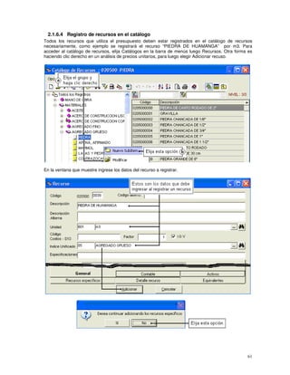 61
2.1.6.4 Registro de recursos en el catálogo
Todos los recursos que utiliza el presupuesto deben estar registrados en el catálogo de recursos
necesariamente, como ejemplo se registrará el recurso “PIEDRA DE HUAMANGA” por m3. Para
acceder al catálogo de recursos, elija Catálogos en la barra de menús luego Recursos. Otra forma es
haciendo clic derecho en un análisis de precios unitarios, para luego elegir Adicionar recuso.
En la ventana que muestre ingrese los datos del recurso a registrar.
 