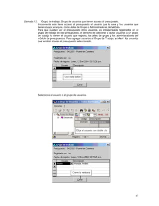 67
Llamada 12: Grupo de trabajo, Grupo de usuarios que tienen acceso al presupuesto.
Inicialmente solo tiene acceso al presupuesto el usuario que lo crea y los usuarios que
tienen mayor jerarquía, como Jefes de Grupo o Administradores de Módulo.
Para que puedan ver el presupuesto otros usuarios, es indispensable registrarlos en el
grupo de trabajo de ese presupuesto, el derecho de adicionar o quitar usuarios a un grupo
de trabajo lo tienen el usuario que registra, los jefes de grupo y los administradores del
módulo de presupuestos. Para agregar usuarios al Grupo de Trabajo, es decir, los usuarios
que tendrán acceso al presupuesto seleccionado,
Seleccione el usuario o el grupo de usuarios.
 