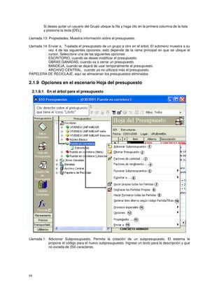 68
Si desea quitar un usuario del Grupo ubique la fila y haga clic en la primera columna de la lista
y presione la tecla [DEL].
Llamada 13: Propiedades, Muestra información sobre el presupuesto.
Llamada 14: Enviar a, Traslada el presupuesto de un grupo a otro en el árbol. El submenú muestra a su
vez 4 de las siguientes opciones; esto depende de la rama principal en que se ubique el
cursor. Seleccione una de las siguientes opciones:
ESCRITORIO, cuando se desee modificar el presupuesto.
OBRAS GANADAS, cuando va a cerrar un presupuesto.
BANDEJA, cuando se dejará de usar temporalmente el presupuesto.
ARCHIVO CENTRAL, cuando ya no utilizará más el presupuesto.
PAPELERA DE RECICLAJE, aquí se almacenan los presupuestos eliminados
2.1.9 Opciones en el escenario Hoja del presupuesto
2.1.9.1 En el árbol para el presupuesto
Llamada 1: Adicionar Subpresupuesto, Permite la creación de un subpresupuesto. El sistema le
propone el código para el nuevo subpresupuesto. Ingrese un texto para la descripción y que
no exceda de 250 caracteres.
 
