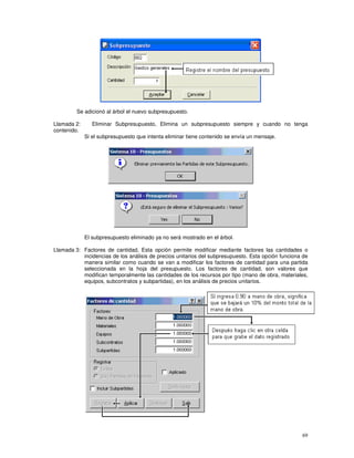 69
Se adicionó al árbol el nuevo subpresupuesto.
Llamada 2: Eliminar Subpresupuesto, Elimina un subpresupuesto siempre y cuando no tenga
contenido.
Si el subpresupuesto que intenta eliminar tiene contenido se envía un mensaje.
El subpresupuesto eliminado ya no será mostrado en el árbol.
Llamada 3: Factores de cantidad, Esta opción permite modificar mediante factores las cantidades o
incidencias de los análisis de precios unitarios del subpresupuesto. Esta opción funciona de
manera similar como cuando se van a modificar los factores de cantidad para una partida
seleccionada en la hoja del presupuesto. Los factores de cantidad, son valores que
modifican temporalmente las cantidades de los recursos por tipo (mano de obra, materiales,
equipos, subcontratos y subpartidas), en los análisis de precios unitarios.
 