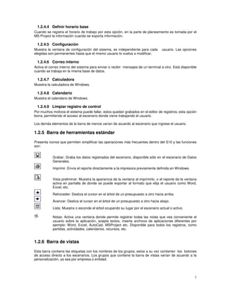 7
1.2.4.4 Definir horario base
Cuando se registra el horario de trabajo por esta opción, en la parte de planeamiento es tomada por el
MS Project la información cuando se exporta información.
1.2.4.5 Configuración
Muestra la ventana de configuración del sistema, es independiente para cada usuario. Las opciones
elegidas son permanentes hasta que el mismo usuario lo vuelva a modificar.
1.2.4.6 Correo interno
Activa el correo interno del sistema para enviar o recibir mensajes de un terminal a otro. Está disponible
cuando se trabaja en la misma base de datos.
1.2.4.7 Calculadora
Muestra la calculadora de Windows.
1.2.4.8 Calendario
Muestra el calendario de Windows.
1.2.4.9 Limpiar registro de control
Por muchos motivos el sistema puede fallar, estos quedan grabados en el editor de registros; esta opción
borra, permitiendo el acceso al escenario donde viene trabajando el usuario.
Los demás elementos de la barra de menús varían de acuerdo al escenario que ingrese el usuario.
1.2.5 Barra de herramientas estándar
Presenta iconos que permiten simplificar las operaciones más frecuentes dentro del S10 y las funciones
son:
Grabar: Graba los datos registrados del escenario, disponible sólo en el escenario de Datos
Generales.
Imprimir. Envía el reporte directamente a la impresora previamente definida en Windows.
Vista preliminar: Muestra la apariencia de la ventana al imprimirlo, o el reporte de la ventana
activa en pantalla de donde se puede exportar al formato que elija el usuario como Word,
Excel, etc.
Retroceder: Desliza el cursor en el árbol de un presupuesto a otro hacia arriba.
Avanzar: Desliza el cursor en el árbol de un presupuesto a otro hacia abajo.
Lista: Muestra o esconde el árbol ocupando su lugar por el escenario actual o activo.
Notas: Activa una ventana donde permite registrar todas las notas que vea conveniente el
usuario sobre la aplicación, acepta textos, inserta archivos de aplicaciones diferentes por
ejemplo: Word, Excel, AutoCad. MSProject etc. Disponible para todos los registros, como
partidas, actividades, calendarios, recursos, etc.
1.2.6 Barra de vistas
Esta barra contiene las etiquetas con los nombres de los grupos, estos a su vez contienen los botones
de acceso directo a los escenarios. Los grupos que contiene la barra de vistas varían de acuerdo a la
personalización, ya sea por empresa o entidad.
 