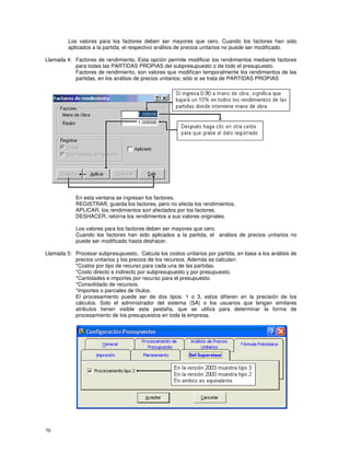 70
Los valores para los factores deben ser mayores que cero. Cuando los factores han sido
aplicados a la partida, el respectivo análisis de precios unitarios no puede ser modificado.
Llamada 4: Factores de rendimiento, Esta opción permite modificar los rendimientos mediante factores
para todas las PARTIDAS PROPIAS del subpresupuesto o de todo el presupuesto.
Factores de rendimiento, son valores que modifican temporalmente los rendimientos de las
partidas, en los análisis de precios unitarios; sólo si se trata de PARTIDAS PROPIAS
En esta ventana se ingresan los factores.
REGISTRAR, guarda los factores, pero no afecta los rendimientos.
APLICAR, los rendimientos son afectados por los factores.
DESHACER, retorna los rendimientos a sus valores originales.
Los valores para los factores deben ser mayores que cero.
Cuando los factores han sido aplicados a la partida, el análisis de precios unitarios no
puede ser modificado hasta deshacer.
Llamada 5: Procesar subpresupuesto, Calcula los costos unitarios por partida, en base a los análisis de
precios unitarios y los precios de los recursos. Además se calculan:
*Costos por tipo de recurso para cada una de las partidas.
*Costo directo e indirecto por subpresupuesto y por presupuesto.
*Cantidades e importes por recurso para el presupuesto.
*Consolidado de recursos.
*Importes o parciales de títulos.
El procesamiento puede ser de dos tipos: 1 o 3, estos difieren en la precisión de los
cálculos. Solo el administrador del sistema (SA) o los usuarios que tengan similares
atributos tienen visible esta pestaña, que se utiliza para determinar la forma de
procesamiento de los presupuestos en toda la empresa.
 