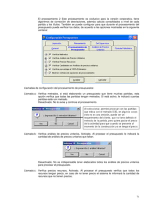 71
El procesamiento 2 Este procesamiento es exclusivo para la versión corporativa, tiene
algoritmos de corrección de desviaciones, además calcula consolidados a nivel de cada
partida y los títulos. También se puede configurar para que durante el procesamiento del
presupuesto pueda verificar los datos, de acuerdo a las opciones mostradas en la siguiente
ventana:
Llamadas de configuración del procesamiento de presupuestos:
Llamada a: Verifica metrados, si está elaborando un presupuesto que tiene muchas partidas, esta
opción verifica que todas las partidas tengan metrados. Sí está activo, le indicará cuantas
partidas están sin metrado.
Desactivado. No le avisa y continúa el procesamiento
Llamada b: Verifica análisis de precios unitarios, Activado. Al procesar el presupuesto le indicará la
cantidad de análisis de precios unitarios que faltan.
Desactivado. No es indispensable tener elaborados todos los análisis de precios unitarios
para procesar el presupuesto.
Llamada c: Verifica precios recursos, Activado. Al procesar el presupuesto verifica que todos los
recursos tengan precio, en caso de no tener precio el sistema le informará la cantidad de
recursos que no tienen precios.
 