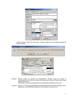 73
Cuando procesa y está activa esta opción, cualquier problema con las partidas estimadas le
será comunicado.
Llamada f: Mostrar ventana de opciones de procesamiento, Activado. Antes de iniciarse el
procesamiento, se muestra una ventana con opciones que le permiten indicar que se hagan
cálculos adicionales.
Desactivado. Se inicia el procesamiento con los parámetros definidos por última vez.
Llamada 6: Exportar a, Permite la exportación del contenido del presupuesto (títulos y partidas) a otras
aplicaciones, como MSProject y MSExcel. La información no retorna la S10.
 