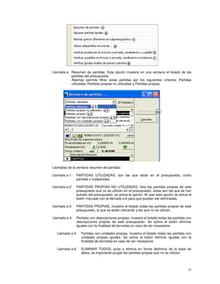 75
Llamada a: Resumen de partidas, Esta opción muestra en una ventana el listado de las
partidas del presupuesto.
Además permite filtrar estas partidas por los siguientes criterios: Partidas
utilizadas, Partidas propias no utilizadas y Partidas propias.
Llamadas de la ventana resumen de partidas:
Llamada a-1: PARTIDAS UTILIZADAS, son las que están en el presupuesto, como
partidas o subpartidas
Llamada a-2: PARTIDAS PROPIAS NO UTILIZADAS, lista las partidas propias de este
presupuesto que no se utilizan en el presupuesto, estas son las que se han
quitado del presupuesto; se activa la opción. Al usar esta opción se activa el
botón marcado con la llamada a-6 para que puedan ser eliminadas.
Llamada a-3: PARTIDAS PROPIAS, muestra el listado todas las partidas propias de este
presupuesto, la que se están utilizando y las que no se utilizan.
Llamada a-4: Partidas con descripciones propias, muestra el listado todas las partidas con
descripciones propias de este presupuesto. Se activa el botón eliminar
iguales con la finalidad de borrarlas en caso de ser necesarios.
Llamada a-5: Partidas con unidades propias, muestra el listado todas las partidas con
unidades propias iguales. Se activa el botón eliminar iguales con la
finalidad de borrarlas en caso de ser necesarios.
Llamada a-6: ELIMINAR TODOS, quita o elimina en forma definitiva de la base de
datos, es importante purgar las partidas propias que no se utilizan.
 