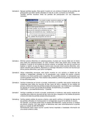 76
Llamada b: Agrupar partidas iguales, Esta opción muestra en una ventana el listado de las partidas del
presupuesto que están siendo utilizadas en más de un item, sumando sus metrados.
También permite visualizar todas las partidas del presupuesto con sus respectivos
metrados.
Llamada c: Eliminar precios diferentes en subpresupuestos, el precio por recurso debe ser el mismo
para todos los subpresupuestos, en caso contrario utilice esta opción para corregir este
problema. Cuando en los análisis de precios unitarios, en pantalla, vea que los recursos se
duplican o repiten, es que de alguna manera esos recursos tienen precios diferentes, esta
opción resuelve este problema. Aparecerá un mensaje indicando el número de recursos que
tenían precios diferentes y que fueron corregidos.
Llamada d: Ubicar subpartidas recursivas, esta opción muestra en una ventana un listado con las
partidas y subpartidas utilizadas en el presupuesto cuyo análisis de precios unitarios
contiene a la misma partida como subpartida. No es posible procesar un presupuesto que
contiene partidas recursivas. Para resolver este problema, elimine las partidas recursivas de
la hoja del presupuesto.
Llamada e: Verificar incidencias en función a jornada, rendimiento y cuadrilla, esta opción recalcula las
incidencias para todos los recursos de tipo mano de obra y equipos en los análisis de
precios unitarios de todas las partidas propias del presupuesto. Las incidencias o cantidades
se calculan en función a la jornada de la partida, el rendimiento y la cuadrilla
CANTIDAD = (Jornada/Rendimiento) * Cuadrilla.
Llamada f: Verificar cuadrillas en función a jornada, rendimiento e incidencia, esta opción recalcula las
cuadrillas para todos los recursos de tipo mano de obra y equipos en los análisis de precios
unitarios de todas las partidas propias del presupuesto.
Llamada g: Verifica estado análisis de precios unitarios, esta opción verifica si el estado de algunas de
las partidas utilizadas en el presupuesto no corresponden al que le ha definido el usuario.
Por ejemplo, una partida puede estar en estado SIN ANALISIS, a pesar de tener un análisis
de precios unitarios. Con esta opción al detectarse este caso automáticamente la partida
pasa a un estado de SIN REVISION.
Generalmente estos casos ocurren cuando hemos importado o trasladado información de
una versión anterior a esta.
 