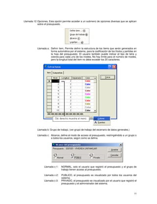 77
Llamada 12: Opciones, Esta opción permite acceder a un submenú de opciones diversas que se aplican
sobre el presupuesto.
Llamada a: Definir ítem, Permite definir la estructura de los ítems que serán generados en
forma automática por el sistema, para la codificación de los títulos y partidas en
la hoja del presupuesto. El usuario también puede indicar el tipo de letra y
colores para cada uno de los niveles. No hay límite para el número de niveles,
pero la longitud total del item no debe exceder los 20 caracteres.
Llamada b: Grupo de trabajo, (ver grupo de trabajo del escenario de datos generales.)
Llamada c: Alcance, define el modo de acceso al presupuesto, restringiéndolo a un grupo o
a todos los usuarios, según como se defina.
Llamada c-1: NORMAL, solo el usuario que registró el presupuesto y el grupo de
trabajo tienen acceso al presupuesto.
Llamada c-2: PUBLICO, el presupuesto es visualizado por todos los usuarios del
sistema.
Llamada c-3: PRIVADO, el presupuesto es visualizado por el usuario que registró el
presupuesto y el administrador del sistema.
 