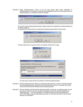 79
Llamada 3: Pegar Subpresupuesto, Previo al uso de esta opción debe existir registrada un
Subpresupuesto. Sí se pega el contenido del portapapeles descrito en la llamada 2 sobre un
subpresupuesto sin contenido muestra el mensaje:
En caso de que el subpresupuesto destino tenga contenido se preguntará si desea adicionar al
contenido existente.
Si responde NO, previamente el contenido del subpresupuesto destino será borrado.
Si desea copiar solo un grupo de títulos y/o partidas, seleccione el rango.
En este caso el rango de ítems se adiciona al final del subpresupuesto.
Llamada 4: Eliminar Subpresupuesto, Elimina un subpresupuesto siempre y cuando no tenga contenido
Si el subpresupuesto que intenta eliminar tiene contenido se envía un mensaje, que indica
“Eliminar previamente las Partidas de este Subpresupuesto”.
Llamada 5: Eliminar Partidas, Permite eliminar todas las partidas y títulos de un subpresupuesto, al usar
esta opción el sistema envía el mensaje “Está seguro de eliminar todas las partidas del
Subpresupuesto…”, en caso del elegir Sí, el sistema indica el número de partidas que
fueron eliminadas, luego el subpresupuesto puede ser eliminado del árbol la usar la opción
descrita en la llamada 4.
 