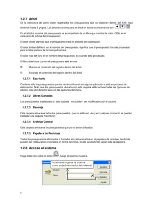 8
1.2.7 Arbol
Es la estructura de cómo están registrados los presupuestos que se elaboran dentro del S10. Aquí
tenemos hasta 5 grupos. Los botones activos para el árbol en todos los escenarios son:
En el árbol el nombre del presupuesto va acompañado de un libro que cambia de color: (Sólo en el
escenario de la hoja del presupuesto)
El color verde significa que el presupuesto está en proceso de elaboración.
El color ámbar del libro en el nombre del presupuesto, significa que el presupuesto ha sido procesado
pero le falta elaborar la fórmula polinómica.
El color rojo del libro en el nombre del presupuesto, es cuando está procesado.
El libro abierto es cuando el presupuesto está en uso.
Muestra el contenido del registro dentro del árbol.
Esconde el contenido del registro dentro del árbol
1.2.7.1 Escritorio
Contiene sólo los presupuestos que se vienen utilizando en alguna aplicación o está en proceso de
elaboración. Solo para los presupuestos ubicados en esta carpeta están activas todas las opciones de
edición. Use clic derecho para ver las opciones del menú.
1.2.7.2 Obras Ganadas
Los presupuestos trasladados a esta carpeta no pueden ser modificados por el usuario.
1.2.7.3 Bandeja
Esta carpeta almacena todos los presupuestos que no están en uso y en cualquier momento se pueden
trasladar a la carpeta “Escritorio”.
1.2.7.4 Archivo Central
Esta carpeta almacena los presupuestos que ya no serán utilizados.
1.2.7.5 Papelera de Reciclaje
Todos los presupuestos eliminados o borrados son almacenados en la papelera de reciclaje, de donde
pueden ser restaurados ó borrados en forma definitiva. Existe la opción de vaciar toda la papelera.
1.2.8 Acceso al sistema
Haga doble clic sobre el botón , luego el sistema muestra,
 