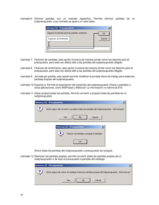 80
Llamada 6: Eliminar partidas con un metrado específico, Permite eliminar partidas de un
subpresupuesto, cuyo metrado es igual a un valor dado.
Llamada 7: Factores de cantidad, esta opción funciona de manera similar como fue descrito para el
presupuesto, pero esta vez afecta sólo a las partidas del subpresupuesto elegido.
Llamada 8: Factores de rendimiento, esta opción funciona de manera similar como fue descrito para el
presupuesto, pero esta vez afecta sólo a las partidas del subpresupuesto elegido.
Llamada 9: Jornada por partida, esta opción permite modificar la jornada diaria de trabajo para todas las
partidas propias del subpresupuesto.
Llamada 10: Exportar a: Permite la exportación del contenido del subpresupuesto (títulos y partidas) a
otras aplicaciones, como MSProject y MSExcel. La información no retorna la S10.
Llamada 11: Hacer propias todas las partidas, Permite convertir a propias todas las partidas de un
subpresupuesto.
Ahora todas las partidas del subpresupuesto o presupuesto son propias.
Llamada 12: Deshacer las partidas propias, permite convertir todas las partidas propias de un
subpresupuesto o de todo el presupuesto a partidas del catálogo.
 