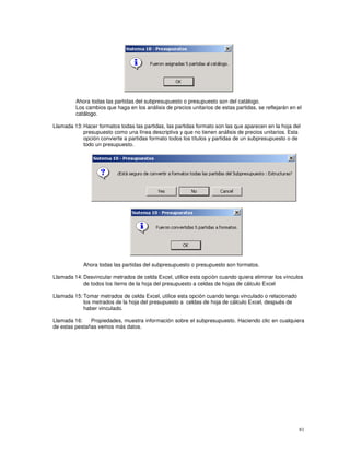 81
Ahora todas las partidas del subpresupuesto o presupuesto son del catálogo.
Los cambios que haga en los análisis de precios unitarios de estas partidas, se reflejarán en el
catálogo.
Llamada 13: Hacer formatos todas las partidas, las partidas formato son las que aparecen en la hoja del
presupuesto como una línea descriptiva y que no tienen análisis de precios unitarios. Esta
opción convierte a partidas formato todos los títulos y partidas de un subpresupuesto o de
todo un presupuesto.
Ahora todas las partidas del subpresupuesto o presupuesto son formatos.
Llamada 14: Desvincular metrados de celda Excel, utilice esta opción cuando quiera eliminar los vínculos
de todos los ítems de la hoja del presupuesto a celdas de hojas de cálculo Excel
Llamada 15: Tomar metrados de celda Excel, utilice esta opción cuando tenga vinculado o relacionado
los metrados de la hoja del presupuesto a celdas de hoja de cálculo Excel, después de
haber vinculado.
Llamada 16: Propiedades, muestra información sobre el subpresupuesto. Haciendo clic en cualquiera
de estas pestañas vemos más datos.
 