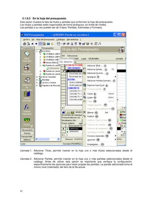 82
2.1.9.3 En la hoja del presupuesto
Este sector muestra la lista de títulos y partidas que conforman la hoja del presupuesto.
Los títulos y partidas están organizados de forma jerárquica, sin límite de niveles.
Las partidas a su vez pueden ser de 3 tipos: Partidas, Estimadas y Formatos.
Llamada 1: Adicionar Título, permite insertar en la hoja uno o más títulos seleccionados desde el
catálogo.
Llamada 2: Adicionar Partida, permite insertar en la hoja uno o más partidas seleccionados desde el
catálogo. Antes de utilizar esta opción es importante que verifique la configuración,
específicamente las opciones para hacer propias las partidas. La partida adicionada toma el
mismo nivel (indentado) del item de la fila actual.
 