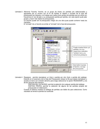 83
Llamada 3: Adicionar Favorito, favorito, es un grupo de títulos y/o partidas pre seleccionados y
agrupados por el usuario con el fin de facilitar el registro o armado de la hoja del
presupuesto por bloques; si el trabajo que realiza tiene grupos de partidas que se utiliza con
frecuencia en vez de jalar a su presupuesto partida por partida, con esta opción pude jalar
grupos y hacer más rápido los presupuestos.
Un favorito puede ser el presupuesto íntegro de una obra pues puede contener hasta los
metrados.
El "armado" de un favorito es similar al "armado" de la hoja del presupuesto.
Llamada 4: Reasignar, permite reemplazar un título o partida por otro título o partida del catálogo.
Estando en el escenario de la Hoja del Presupuesto ubique la fila que desea reemplazar y
acceda al menú con el botón derecho para luego seleccionar la opción REASIGNAR y una
de las opciones del submenú.
PARTIDA DEL CATALOGO, permite la selección de cualquier partida del catálogo.
PARTIDA PROPIA, permite la selección de alguna de las partidas propias del
presupuesto en elaboración.
Cuando el sistema muestre el catálogo de partidas use doble clic para seleccionar. Como
resultado se tendrá la partida fue sustituida
 