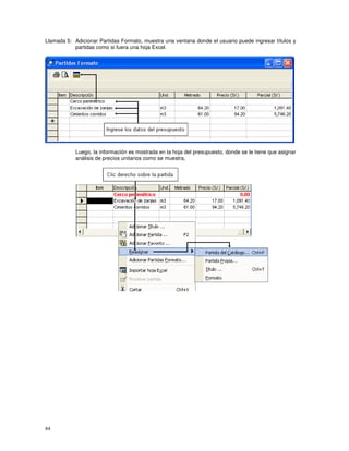 84
Llamada 5: Adicionar Partidas Formato, muestra una ventana donde el usuario puede ingresar títulos y
partidas como si fuera una hoja Excel.
Luego, la información es mostrada en la hoja del presupuesto, donde se le tiene que asignar
análisis de precios unitarios como se muestra,
 