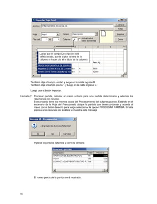 86
También elija el campo unidad y luego en la celda ingrese B
También elija el campo precio 1 y luego en la celda ingrese C
Luego use el botón Importar.
Llamada 7: Procesar partida, calcular el precio unitario para una partida determinada y además los
resúmenes por recurso.
Este proceso tiene los mismos pasos del Procesamiento del subpresupuesto. Estando en el
escenario de la Hoja del Presupuesto ubique la partida que desea procesar y acceda al
menú con el botón derecho para luego seleccionar la opción PROCESAR PARTIDA. Si falta
precios a los recursos del análisis le muestra este mensaje
Ingrese los precios faltantes y cierre la ventana
El nuevo precio de la partida será mostrado.
 