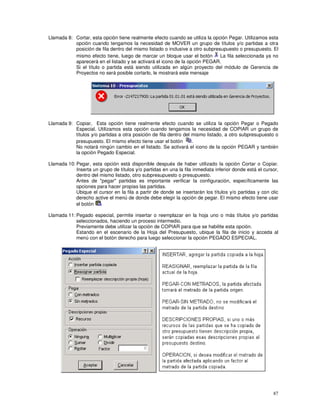 87
Llamada 8: Cortar, esta opción tiene realmente efecto cuando se utiliza la opción Pegar. Utilizamos esta
opción cuando tengamos la necesidad de MOVER un grupo de títulos y/o partidas a otra
posición de fila dentro del mismo listado o inclusive a otro subpresupuesto o presupuesto. El
mismo efecto tiene, luego de marcar un bloque usar el botón La fila seleccionada ya no
aparecerá en el listado y se activará el icono de la opción PEGAR.
Si el título o partida está siendo utilizada en algún proyecto del módulo de Gerencia de
Proyectos no será posible cortarlo, le mostrará este mensaje
Llamada 9: Copiar, Esta opción tiene realmente efecto cuando se utiliza la opción Pegar o Pegado
Especial. Utilizamos esta opción cuando tengamos la necesidad de COPIAR un grupo de
títulos y/o partidas a otra posición de fila dentro del mismo listado, a otro subpresupuesto o
presupuesto. El mismo efecto tiene usar el botón .
No notará ningún cambio en el listado. Se activará el icono de la opción PEGAR y también
la opción Pegado Especial.
Llamada 10: Pegar, esta opción está disponible después de haber utilizado la opción Cortar o Copiar.
Inserta un grupo de títulos y/o partidas en una la fila inmediata inferior donde está el cursor,
dentro del mismo listado, otro subpresupuesto o presupuesto.
Antes de "pegar" partidas es importante verificar la configuración, específicamente las
opciones para hacer propias las partidas.
Ubique el cursor en la fila a partir de donde se insertarán los títulos y/o partidas y con clic
derecho active el menú de donde debe elegir la opción de pegar. El mismo efecto tiene usar
el botón
Llamada 11: Pegado especial, permite insertar o reemplazar en la hoja uno o más títulos y/o partidas
seleccionados, haciendo un proceso intermedio.
Previamente debe utilizar la opción de COPIAR para que se habilite esta opción.
Estando en el escenario de la Hoja del Presupuesto, ubique la fila de inicio y acceda al
menú con el botón derecho para luego seleccionar la opción PEGADO ESPECIAL.
 