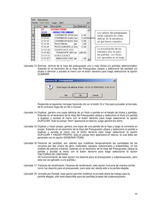 89
Llamada 13: Eliminar, elimina de la hoja del presupuesto uno o más títulos y/o partidas seleccionados.
Estando en el escenario de la Hoja del Presupuesto ubique y seleccione las partidas y/o
títulos a eliminar y acceda al menú con el botón derecho para luego seleccionar la opción
ELIMINAR.
Responda al siguiente mensaje haciendo clic en el botón Si o Yes para proceder al borrado,
de lo contrario haga clic en No o Cancel.
Llamada 14: Duplicar, genera una copia idéntica de un título o partida en el listado de títulos y partidas.
Estando en el escenario de la Hoja del Presupuesto ubique y seleccione el título y/o partida
a duplicar y acceda al menú con el botón derecho para luego seleccionar la opción
DUPLICAR. Solo el campo "Item" aparecerá en blanco, luego genere los ítems.
Llamada 15: Duplicar y hacer propio, genera una copia de una partida de la hoja y luego la convierte en
propia. Estando en el escenario de la Hoja del Presupuesto ubique y seleccione la partida a
duplicar y acceda al menú con el botón derecho para luego seleccionar la opción
DUPLICAR Y HACER PROPIO. Solo el campo Item aparecerá en blanco, el cual debe ser
generado con la opción GENERAR ITEMS.
Llamada 16: Factores de cantidad, son valores que modifican temporalmente las cantidades de los
recursos por tipo (mano de obra, materiales, equipos, subcontratos y subpartidas), en los
análisis de precios unitarios. Estando en el escenario de la Hoja del Presupuesto ubique la
partida y acceda al menú con el botón derecho para luego seleccionar la opción
FACTORES DE CANTIDAD.
(El funcionamiento de esta opción fue descrita para el presupuesto y subpresupuesto, pero
esta vez es aplicado a una partida.)
Llamada 17: Factores de rendimiento, Factores de rendimiento, esta opción funciona de manera similar
como fue descrito para el presupuesto, pero esta vez afecta sólo a la partida elegida.
Llamada 18: Jornada por Partida, esta opción permite modificar la jornada diaria de trabajo para la
partida elegida, sólo está disponible para las partidas propias del subpresupuesto.
 