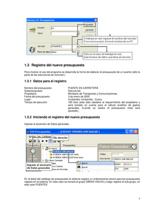 9
1.3 Registro del nuevo presupuesto
Para mostrar el uso del programa se desarrolla la forma de elaborar el presupuesto de un puente (sólo la
parte de las estructuras de concreto.)
1.3.1 Datos para el registro
Nombre del presupuesto: PUENTE EN CARRETERA
Subpresupuesto Estructuras
Propietario: Ministerio de Transportes y Comunicaciones.
Fecha del presupuesto: 3 de enero de 2005
Lugar: Urubamba- Urubamba - Cusco
Tiempo de ejecución 180 días (este dato obedece al requerimiento del propietario y
será tomado en cuenta para el cálculo analítico de gastos
generales. Cuando se realice el presupuesto meta será
ajustado).
1.3.2 Iniciando el registro del nuevo presupuesto
Ingrese al escenario de Datos generales.
En el árbol del catálogo de presupuesto el sistema sugiere un ordenamiento previo para los presupuesto
registre en el sistema. En este caso se tomará el grupo OBRAS VIALES y luego registre el sub-grupo, en
este caso PUENTES
 