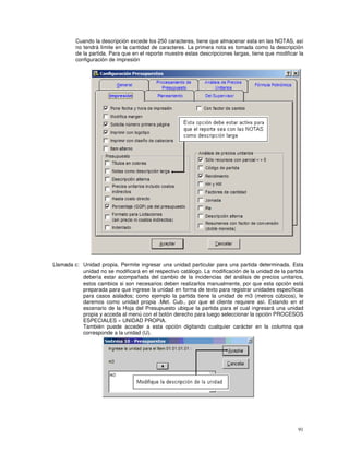 91
Cuando la descripción excede los 250 caracteres, tiene que almacenar esta en las NOTAS, así
no tendrá límite en la cantidad de caracteres. La primera nota es tomada como la descripción
de la partida. Para que en el reporte muestre estas descripciones largas, tiene que modificar la
configuración de impresión
Llamada c: Unidad propia, Permite ingresar una unidad particular para una partida determinada. Esta
unidad no se modificará en el respectivo catálogo. La modificación de la unidad de la partida
debería estar acompañada del cambio de la incidencias del análisis de precios unitarios,
estos cambios si son necesarios deben realizarlos manualmente, por que esta opción está
preparada para que ingrese la unidad en forma de texto para registrar unidades específicas
para casos aislados; como ejemplo la partida tiene la unidad de m3 (metros cúbicos), le
daremos como unidad propia .Met. Cub., por que el cliente requiere así. Estando en el
escenario de la Hoja del Presupuesto ubique la partida para el cual ingresará una unidad
propia y acceda al menú con el botón derecho para luego seleccionar la opción PROCESOS
ESPECIALES » UNIDAD PROPIA.
También puede acceder a esta opción digitando cualquier carácter en la columna que
corresponde a la unidad (U).
 