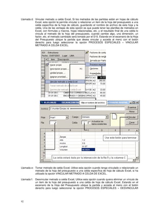 92
Llamada d: Vincular metrado a celda Excel, Si los metrados de las partidas están en hojas de cálculo
Excel, esta opción le permite vincular o relacionar un item de la hoja del presupuesto a una
celda específica de la hoja de cálculo, guardando el nombre de archivo de esta hoja y la
celda. Una de las ventajas de esta opción es que puede tener las planillas de metrados en
Excel, con fórmulas y macros, hojas relacionadas, etc. y el resultado final de una celda lo
vincula al metrado de la hoja del presupuesto, cuando cambie algo, una dimensión, un
factor, etc. el metrado cambiado será tomado por el S10. Estando en el escenario de la Hoja
del Presupuesto ubique la partida que desea vincular y acceda al menú con el botón
derecho para luego seleccionar la opción PROCESOS ESPECIALES » VINCULAR
METRADO A CELDA EXCEL.
Llamada e: Tomar metrado de celda Excel, Utilice esta opción cuando tenga vinculado o relacionado un
metrado de la hoja del presupuesto a una celda específica de hoja de cálculo Excel, si ha
utilizado la opción VINCULAR METRADO A CELDA DE EXCEL.
Llamada f: Desvincular metrado a celda Excel, Utilice esta opción cuando quiera eliminar un vínculo de
un item de la hoja del presupuesto a una celda de hoja de cálculo Excel. Estando en el
escenario de la Hoja del Presupuesto ubique la partida y acceda al menú con el botón
derecho para luego seleccionar la opción PROCESOS ESPECIALES » DESVINCULAR
 