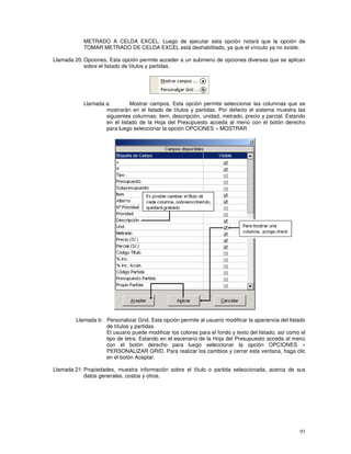 93
METRADO A CELDA EXCEL. Luego de ejecutar esta opción notará que la opción de
TOMAR METRADO DE CELDA EXCEL está deshabilitado, ya que el vínculo ya no existe.
Llamada 20: Opciones, Esta opción permite acceder a un submenú de opciones diversas que se aplican
sobre el listado de títulos y partidas.
Llamada a: Mostrar campos, Esta opción permite seleccionar las columnas que se
mostrarán en el listado de títulos y partidas. Por defecto el sistema muestra las
siguientes columnas: item, descripción, unidad, metrado, precio y parcial. Estando
en el listado de la Hoja del Presupuesto acceda al menú con el botón derecho
para luego seleccionar la opción OPCIONES » MOSTRAR
Llamada b: Personalizar Grid, Esta opción permite al usuario modificar la apariencia del listado
de títulos y partidas.
El usuario puede modificar los colores para el fondo y texto del listado, así como el
tipo de letra. Estando en el escenario de la Hoja del Presupuesto acceda al menú
con el botón derecho para luego seleccionar la opción OPCIONES »
PERSONALIZAR GRID. Para realizar los cambios y cerrar esta ventana, haga clic
en el botón Aceptar.
Llamada 21: Propiedades, muestra información sobre el título o partida seleccionada, acerca de sus
datos generales, costos y otros.
 