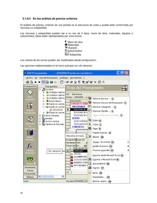 94
2.1.9.4 En los análisis de precios unitarios
El análisis de precios unitarios de una partida es la estructura de costo y puede estar conformado por
recursos y/o subpartidas.
Los recursos y subpartidas pueden ser a su vez de 4 tipos: mano de obra, materiales, equipos o
subcontratos; estos están representados por unos iconos:
Mano de obra
Materiales
Equipos
Subcontratos
Subpartida
Los colores de los iconos pueden ser modificados desde configuración.
Las opciones implementadas en el menú activado con clic derecho,
 