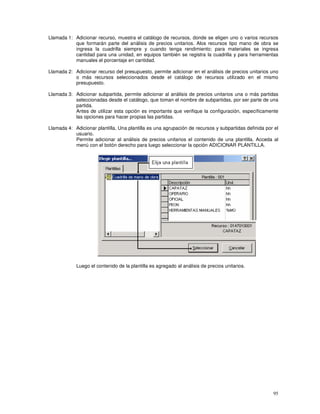 95
Llamada 1: Adicionar recurso, muestra el catálogo de recursos, donde se eligen uno o varios recursos
que formarán parte del análisis de precios unitarios. Alos recursos tipo mano de obra se
ingresa la cuadrilla siempre y cuando tenga rendimiento; para materiales se ingresa
cantidad para una unidad, en equipos también se registra la cuadrilla y para herramientas
manuales el porcentaje en cantidad.
Llamada 2: Adicionar recurso del presupuesto, permite adicionar en el análisis de precios unitarios uno
o más recursos seleccionados desde el catálogo de recursos utilizado en el mismo
presupuesto.
Llamada 3: Adicionar subpartida, permite adicionar al análisis de precios unitarios una o más partidas
seleccionadas desde el catálogo, que toman el nombre de subpartidas, por ser parte de una
partida.
Antes de utilizar esta opción es importante que verifique la configuración, específicamente
las opciones para hacer propias las partidas.
Llamada 4: Adicionar plantilla, Una plantilla es una agrupación de recursos y subpartidas definida por el
usuario.
Permite adicionar al análisis de precios unitarios el contenido de una plantilla. Acceda al
menú con el botón derecho para luego seleccionar la opción ADICIONAR PLANTILLA.
Luego el contenido de la plantilla es agregado al análisis de precios unitarios.
 