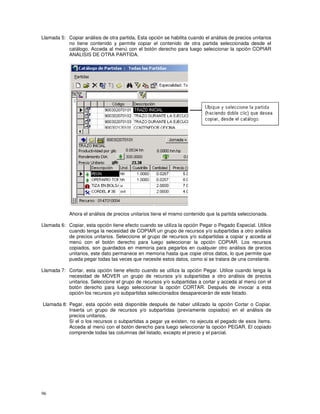 96
Llamada 5: Copiar análisis de otra partida, Esta opción se habilita cuando el análisis de precios unitarios
no tiene contenido y permite copiar el contenido de otra partida seleccionada desde el
catálogo. Acceda al menú con el botón derecho para luego seleccionar la opción COPIAR
ANALISIS DE OTRA PARTIDA.
Ahora el análisis de precios unitarios tiene el mismo contenido que la partida seleccionada.
Llamada 6: Copiar, esta opción tiene efecto cuando se utiliza la opción Pegar o Pegado Especial. Utilice
cuando tenga la necesidad de COPIAR un grupo de recursos y/o subpartidas a otro análisis
de precios unitarios. Seleccione el grupo de recursos y/o subpartidas a copiar y acceda al
menú con el botón derecho para luego seleccionar la opción COPIAR. Los recursos
copiados, son guardados en memoria para pegarlos en cualquier otro análisis de precios
unitarios, este dato permanece en memoria hasta que copie otros datos, lo que permite que
pueda pegar todas las veces que necesite estos datos, como si se tratara de una constante.
Llamada 7: Cortar, esta opción tiene efecto cuando se utiliza la opción Pegar. Utilice cuando tenga la
necesidad de MOVER un grupo de recursos y/o subpartidas a otro análisis de precios
unitarios. Seleccione el grupo de recursos y/o subpartidas a cortar y acceda al menú con el
botón derecho para luego seleccionar la opción CORTAR. Después de invocar a esta
opción los recursos y/o subpartidas seleccionados desaparecerán de este listado.
Llamada 8: Pegar, esta opción está disponible después de haber utilizado la opción Cortar o Copiar.
Inserta un grupo de recursos y/o subpartidas (previamente copiados) en el análisis de
precios unitarios.
Si el o los recursos o subpartidas a pegar ya existen, no ejecuta el pegado de esos ítems.
Acceda al menú con el botón derecho para luego seleccionar la opción PEGAR. El copiado
comprende todas las columnas del listado, excepto el precio y el parcial.
 