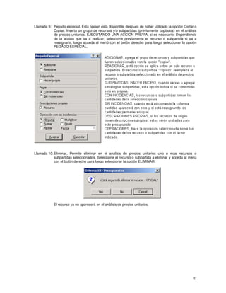 97
Llamada 9: Pegado especial, Esta opción está disponible después de haber utilizado la opción Cortar o
Copiar. Inserta un grupo de recursos y/o subpartidas (previamente copiados) en el análisis
de precios unitarios, EJECUTANDO UNA ACCIÓN PREVIA, si es necesario. Dependiendo
de la acción que va a realizar, seleccione previamente el recurso o subpartida si va a
reasignarlo, luego acceda al menú con el botón derecho para luego seleccionar la opción
PEGADO ESPECIAL.
Llamada 10: Eliminar, Permite eliminar en el análisis de precios unitarios uno o más recursos o
subpartidas seleccionados. Seleccione el recurso o subpartida a eliminar y acceda al menú
con el botón derecho para luego seleccionar la opción ELIMINAR.
El recurso ya no aparecerá en el análisis de precios unitarios.
 