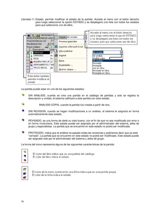 98
Llamada 11: Estado, permite modificar el estado de la partida. Acceda al menú con el botón derecho
para luego seleccionar la opción ESTADO y se desplegará una lista con todos los estados
para que seleccione uno de ellos.
La partida puede estar en uno de los siguientes estados:
SIN ANALISIS, cuando se crea una partida en el catálogo de partidas y solo se registra la
descripción y unidad, el sistema calificará a esta partida con este estado.
ANALISIS COPIA, cuando la partida fue creada a partir de otra.
SIN REVISION, cuando se hagan modificaciones a un análisis, el sistema le asignará en forma
automáticamente este estado.
REVISADO, es una forma de darle su visto bueno, con el fin de que no sea modificado por error o
en forma involuntaria. Este estado puede ser asignado por el administrador del sistema, jefes de
grupo y especialistas. La partida que se encuentre en este estado no podrá ser modificada.
PROTEGIDO, indica que el análisis ha pasado todas las revisiones y podriamos decir que ya está
"cerrada". La partida que se encuentre en este estado no podrá ser modificado. Este estado puede
ser asignado solo por el administrador del sistema y Jefes de grupo.
La forma del icono representa alguna de las siguientes características de la partida:
 