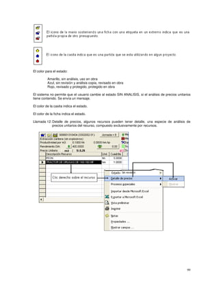 99
El color para el estado:
Amarillo, sin análisis, uso en obra
Azul, sin revisión y análisis copia, revisado en obra
Rojo, revisado y protegido, protegido en obra
El sistema no permite que el usuario cambie al estado SIN ANALISIS, si el análisis de precios unitarios
tiene contenido. Se envía un mensaje.
El color de la casita indica el estado.
El color de la ficha indica el estado.
Llamada 12: Detalle de precios, algunos recursos pueden tener detalle, una especie de análisis de
precios unitarios del recurso, compuesto exclusivamente por recursos.
 